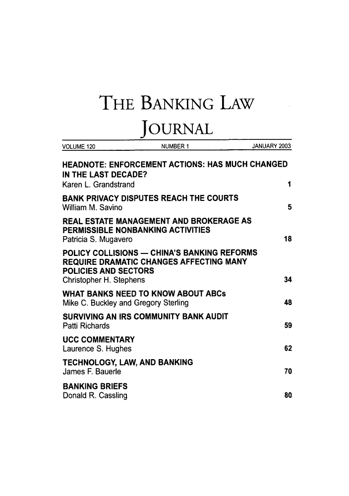 handle is hein.journals/blj120 and id is 1 raw text is: THE BANKING LAW
JOURNAL
VOLUME 120          NUMBER 1          JANUARY 2003
HEADNOTE: ENFORCEMENT ACTIONS: HAS MUCH CHANGED
IN THE LAST DECADE?
Karen L. Grandstrand                         1
BANK PRIVACY DISPUTES REACH THE COURTS
William M. Savino                            5
REAL ESTATE MANAGEMENT AND BROKERAGE AS
PERMISSIBLE NONBANKING ACTIVITIES
Patricia S. Mugavero                        18
POLICY COLLISIONS - CHINA'S BANKING REFORMS
REQUIRE DRAMATIC CHANGES AFFECTING MANY
POLICIES AND SECTORS
Christopher H. Stephens                     34
WHAT BANKS NEED TO KNOW ABOUT ABCs
Mike C. Buckley and Gregory Sterling        48
SURVIVING AN IRS COMMUNITY BANK AUDIT
Patti Richards                              59
UCC COMMENTARY
Laurence S. Hughes                          62
TECHNOLOGY, LAW, AND BANKING
James F. Bauerle                            70
BANKING BRIEFS
Donald R. Cassling                          80


