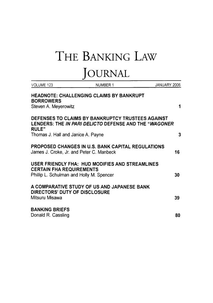 handle is hein.journals/blj123 and id is 1 raw text is: THE BANKING LAW
JOURNAL
VOLUME 123           NUMBER 1            JANUARY 2006
HEADNOTE: CHALLENGING CLAIMS BY BANKRUPT
BORROWERS
Steven A. Meyerowitz                             1
DEFENSES TO CLAIMS BY BANKRUPTCY TRUSTEES AGAINST
LENDERS: THE IN PARI DELICTO DEFENSE AND THE WAGONER
RULE
Thomas J. Hall and Janice A. Payne               3
PROPOSED CHANGES IN U.S. BANK CAPITAL REGULATIONS
James J. Croke, Jr. and Peter C. Manbeck        16
USER FRIENDLY FHA: HUD MODIFIES AND STREAMLINES
CERTAIN FHA REQUIREMENTS
Phillip L. Schulman and Holly M. Spencer        30
A COMPARATIVE STUDY OF US AND JAPANESE BANK
DIRECTORS' DUTY OF DISCLOSURE
Mitsuru Misawa                                  39
BANKING BRIEFS
Donald R. Cassling                              80


