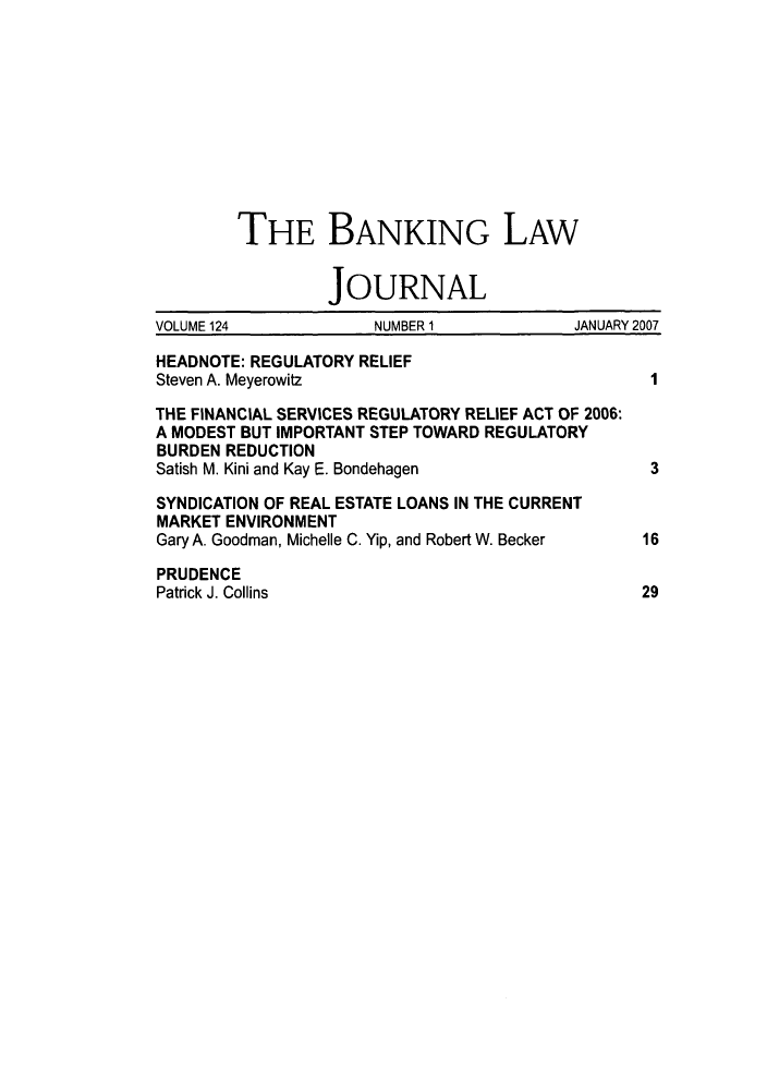 handle is hein.journals/blj124 and id is 1 raw text is: THE BANKING LAW
JOURNAL
VOLUME 124            NUMBER 1             JANUARY 2007
HEADNOTE: REGULATORY RELIEF
Steven A. Meyerowitz                               I
THE FINANCIAL SERVICES REGULATORY RELIEF ACT OF 2006:
A MODEST BUT IMPORTANT STEP TOWARD REGULATORY
BURDEN REDUCTION
Satish M. Kini and Kay E. Bondehagen               3
SYNDICATION OF REAL ESTATE LOANS IN THE CURRENT
MARKET ENVIRONMENT
Gary A. Goodman, Michelle C. Yip, and Robert W. Becker  16
PRUDENCE
Patrick J. Collins                                29


