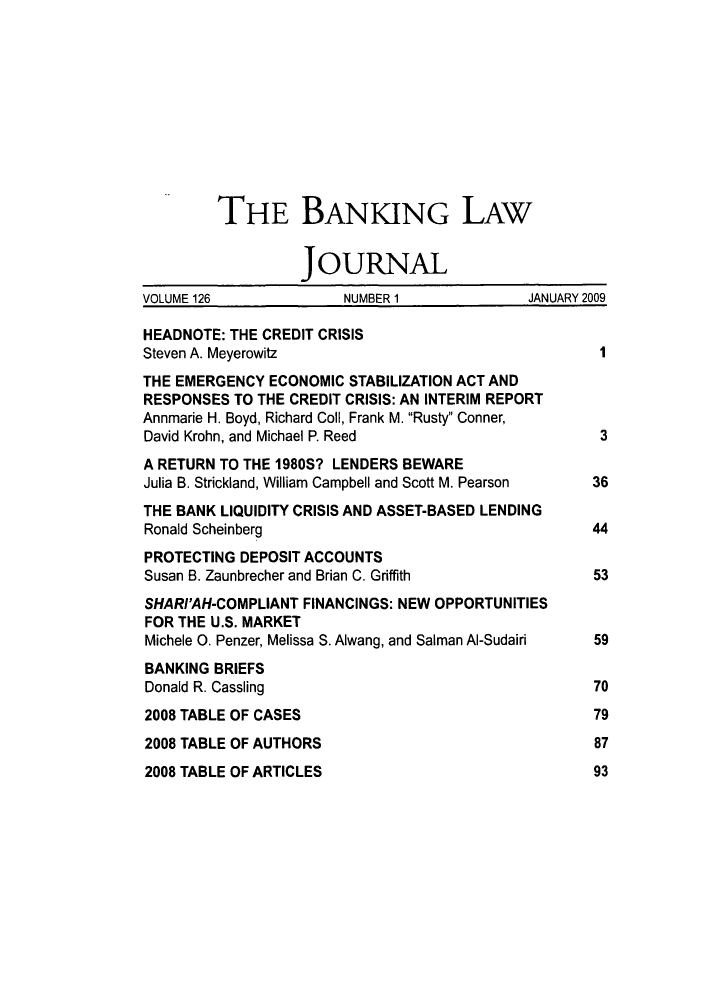 handle is hein.journals/blj126 and id is 1 raw text is: THE BANKING LAW
JOURNAL
VOLUME 126             NUMBER 1             JANUARY 2009
HEADNOTE: THE CREDIT CRISIS
Steven A. Meyerowitz                                I
THE EMERGENCY ECONOMIC STABILIZATION ACT AND
RESPONSES TO THE CREDIT CRISIS: AN INTERIM REPORT
Annmarie H. Boyd, Richard Coll, Frank M. Rusty Conner,
David Krohn, and Michael P. Reed                    3
A RETURN TO THE 1980S? LENDERS BEWARE
Julia B. Strickland, William Campbell and Scott M. Pearson  36
THE BANK LIQUIDITY CRISIS AND ASSET-BASED LENDING
Ronald Scheinberg                                  44
PROTECTING DEPOSIT ACCOUNTS
Susan B. Zaunbrecher and Brian C. Griffith         53
SHAR/'AH-COMPLIANT FINANCINGS: NEW OPPORTUNITIES
FOR THE U.S. MARKET
Michele 0. Penzer, Melissa S. Alwang, and Salman Al-Sudairi  59
BANKING BRIEFS
Donald R. Cassling                                 70
2008 TABLE OF CASES                                79
2008 TABLE OF AUTHORS                              87
2008 TABLE OF ARTICLES                             93



