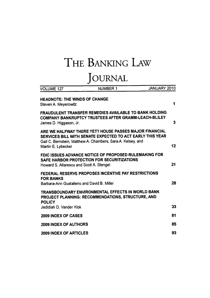handle is hein.journals/blj127 and id is 1 raw text is: THE BANKING LAw
JOURNAL
VOLUME 127             NUMBER 1            JANUARY 2010
HEADNOTE: THE WINDS OF CHANGE
Steven A. Meyerowitz                                 I
FRAUDULENT TRANSFER REMEDIES AVAILABLE TO BANK HOLDING
COMPANY BANKRUPTCY TRUSTEES AFTER GRAMM-LEACH-BLILEY
James D. Higgason, Jr.                               3
ARE WE HALFWAY THERE YET? HOUSE PASSES MAJOR FINANCIAL
SERVICES BILL WITH SENATE EXPECTED TO ACT EARLY THIS YEAR
Gail C. Bernstein, Matthew A. Chambers, Sara A. Kelsey, and
Martin E. Lybecker                                 12
FDIC ISSUES ADVANCE NOTICE OF PROPOSED RULEMAKING FOR
SAFE HARBOR PROTECTION FOR SECURITIZATIONS
Howard S. Altarescu and Scott A. Stengel           21
FEDERAL RESERVE PROPOSES INCENTIVE PAY RESTRICTIONS
FOR BANKS
Barbara-Ann Gustaferro and David B. Miller         28
TRANSBOUNDARY ENVIRONMENTAL EFFECTS IN WORLD BANK
PROJECT PLANNING: RECOMMENDATIONS, STRUCTURE, AND
POLICY
Jedidiah D. Vander Klok                             33
2009 INDEX OF CASES                                 81
2009 INDEX OF AUTHORS                               85

2009 INDEX OF ARTICLES

93


