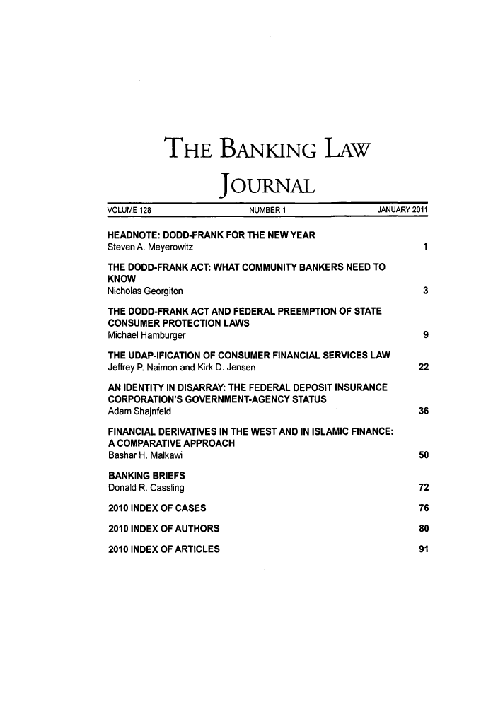 handle is hein.journals/blj128 and id is 1 raw text is: THE BANKING LAw
JOURNAL
VOLUME 128              NUMBER 1             JANUARY 2011
HEADNOTE: DODD-FRANK FOR THE NEW YEAR
Steven A. Meyerowitz                                 I
THE DODD-FRANK ACT: WHAT COMMUNITY BANKERS NEED TO
KNOW
Nicholas Georgiton                                   3
THE DODD-FRANK ACT AND FEDERAL PREEMPTION OF STATE
CONSUMER PROTECTION LAWS
Michael Hamburger                                    9
THE UDAP-IFICATION OF CONSUMER FINANCIAL SERVICES LAW
Jeffrey P. Naimon and Kirk D. Jensen                22
AN IDENTITY IN DISARRAY: THE FEDERAL DEPOSIT INSURANCE
CORPORATION'S GOVERNMENT-AGENCY STATUS
Adam Shajnfeld                                      36
FINANCIAL DERIVATIVES IN THE WEST AND IN ISLAMIC FINANCE:
A COMPARATIVE APPROACH
Bashar H. Malkawi                                   50
BANKING BRIEFS
Donald R. Cassling                                  72
2010 INDEX OF CASES                                 76
2010 INDEX OF AUTHORS                               80
2010 INDEX OF ARTICLES                              91


