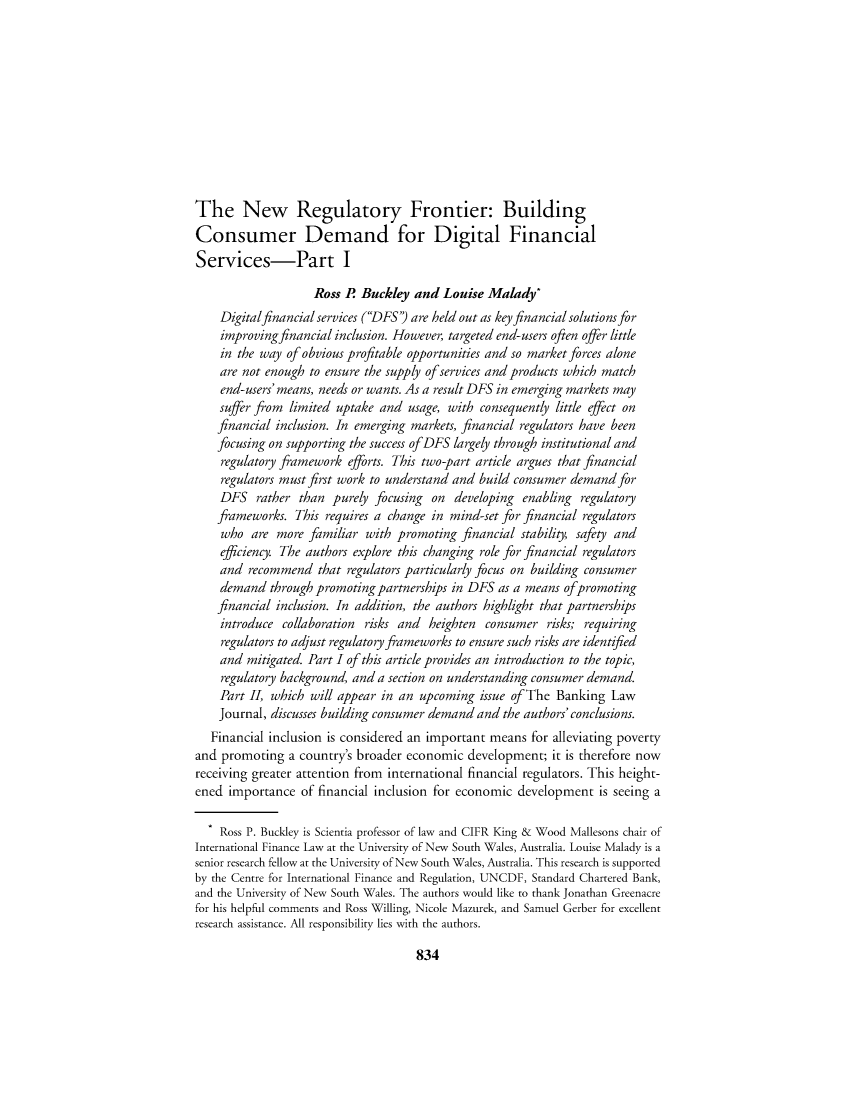 handle is hein.journals/blj131 and id is 982 raw text is: The New Regulatory Frontier: BuildingConsumer Demand for Digital FinancialServices-Part IRoss P Buckley and Louise Malady*Digitalfinancial services (DFS') are held out as key financial solutions forimproving financial inclusion. However, targeted end-users often offer littlein the way of obvious profitable opportunities and so market forces aloneare not enough to ensure the supply of services and products which matchend-users' means, needs or wants. As a result DFS in emerging markets maysuffer from limited uptake and usage, with consequently little effect onfinancial inclusion. In emerging markets, financial regulators have beenfocusing on supporting the success of DFS largely through institutional andregulatory framework efforts. This two-part article argues that financialregulators must first work to understand and build consumer demand forDFS rather than purely focusing on developing enabling regulatoryfameworks. This requires a change in mind-set for financial regulatorswho are more familiar with promoting financial stability, safety andefficiency. The authors explore this changing role for financial regulatorsand recommend that regulators particularly focus on building consumerdemand through promoting partnerships in DFS as a means ofpromotingfinancial inclusion. In addition, the authors highlight that partnershipsintroduce collaboration risks and heighten consumer risks; requiringregulators to adjust regulatory frameworks to ensure such risks are identifiedand mitigated. Part I of this article provides an introduction to the topic,regulatory background, and a section on understanding consumer demand.Part II, which will appear in an upcoming issue of The Banking LawJournal, discusses building consumer demand and the authors' conclusions.Financial inclusion is considered an important means for alleviating povertyand promoting a country's broader economic development; it is therefore nowreceiving greater attention from international financial regulators. This height-ened importance of financial inclusion for economic development is seeing aRoss P. Buckley is Scientia professor of law and CIFR King & Wood Mallesons chair ofInternational Finance Law at the University of New South Wales, Australia. Louise Malady is asenior research fellow at the University of New South Wales, Australia. This research is supportedby the Centre for International Finance and Regulation, UNCDF, Standard Chartered Bank,and the University of New South Wales. The authors would like to thank Jonathan Greenacrefor his helpful comments and Ross Willing, Nicole Mazurek, and Samuel Gerber for excellentresearch assistance. All responsibility lies with the authors.834