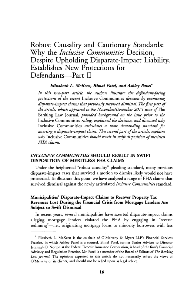 handle is hein.journals/blj133 and id is 20 raw text is: Robust Causality and Cautionary Standards:Why the Inclusive Communities Decision,Despite Upholding Disparate-Impact Liability,Establishes New Protections forDefendants-Part II          Elizabeth L. McKeen, Bimal Patei and Ashley Pavel    In this two-part article, the authors illustrate the defendant-facing    protections of the recent Inclusive Communities decision by examining    disparate-impact claims that previously survived dismissal The first part of    the article, which appeared in the November/December 2015 issue ofThe    Banking Law Journal, provided background on the issue prior to the    Inclusive Communities ruling, explained the decision, and discussed why    Inclusive Communities articulates a more demanding standard for    asserting a disparate-impact claim. This second part of the article, explains    why Inclusive Communities should result in swift disposition of meritless    FHA claims.INCLUSIVE COMMUNITIES SHOULD RESULT IN SWIFTDISPOSITION OF MERITLESS FHA CLAIMS   Under the heightened robust causality pleading standard, many previousdisparate-impact cases that survived a motion to dismiss likely would not haveproceeded. To illustrate this point, we have analyzed a range of FHA claims thatsurvived dismissal against the newly articulated Inclusive Communities standard.Municipalities' Disparate-Impact Claims to Recover Property TaxRevenues Lost During the Financial Crisis from Mortgage Lenders AreSubject to Swift Dismissal   In recent years, several municipalities have asserted disparate-impact claimsalleging mortgage lenders violated   the FHA    by  engaging in  reverseredlining-i.e., originating mortgage loans to minority borrowers with less    Elizabeth L. McKeen is the co-chair of O'Melveny & Myers LLP's Financial ServicesPractice, in which Ashley Pavel is a counsel. Bimal Patel, former Senior Advisor to DirectorJeremiah 0. Norton at the Federal Deposit Insurance Corporation, is head of the firm's FinancialAdvisory and Regulation Practice. Mr. Patel is a member of the Board of Editors of The BankingLaw Journal The opinions expressed in this article do not necessarily reflect the views ofO'Melveny or its clients, and should not be relied upon as legal advice.