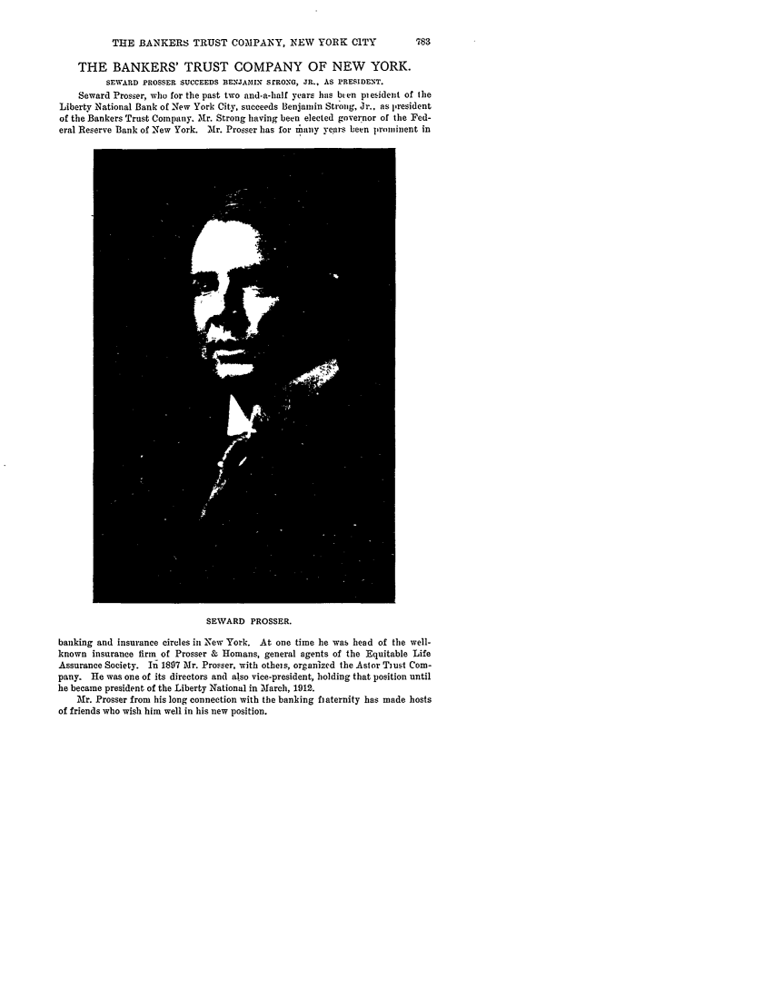 handle is hein.journals/blj31 and id is 825 raw text is: THE BANKERS TRUST COMPANY, NEW YORK CITY

THE BANKERS' TRUST COMPANY OF NEW YORK.
SEWARD PROSSER SUCCEEDS BENJAMIN SrROXG, JR., AS PRESIDENT.
Seward Prosser, who for the past two and-a-half years has bren plesident of the
Liberty National Bank of New York City, succeeds Benjamin Strong, Jr.. as I-resident
of the Bankers Trust Company. Mr. Strong having been elected governor of the Fed-
eral Reserve Bank of New York. Mr. Prosser has for iany years been proninent in

SEWARD PROSSER.

banking and insurance circles in New York. At one time he was head of the well-
known insurance firm of Prosser & Homans, general agents of the Equitable Life
Assurance Society. In 1807 Mr. Prosser, with otheis, organized the Astor Tiust Com-
pany. He was one of its directors and also vice-president, holding that position until
he became president of the Liberty National in March, 1912.
Mr. Prosser from his long connection with the banking haternity has made hosts
of friends who wish him well in his new position.


