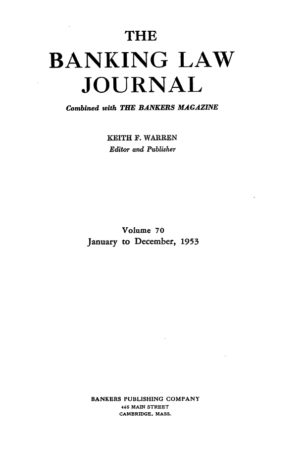 handle is hein.journals/blj70 and id is 1 raw text is: THE
BANKING LAW
JOURNAL
Combined with THE BANKERS MAGAZINE
KEITH F. WARREN
Editor and Publisher
Volume 70
January to December, 1953
BANKERS PUBLISHING COMPANY
465 MAIN STREET
CAMBRIDGE. MASS.


