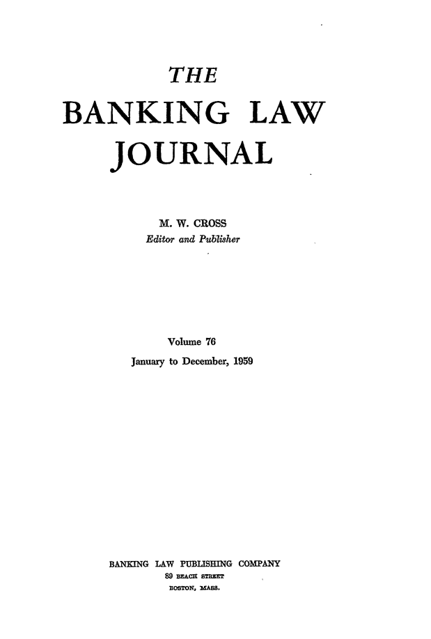 handle is hein.journals/blj76 and id is 1 raw text is: THE
BANKING LAW
JOURNAL
M. W. CROSS
Edito and Publisher
Volume 76
January to December, 1959
BANKING LAW PUBLISHING COMPANY
89 BACE ST EET
BOSTON, MASS.


