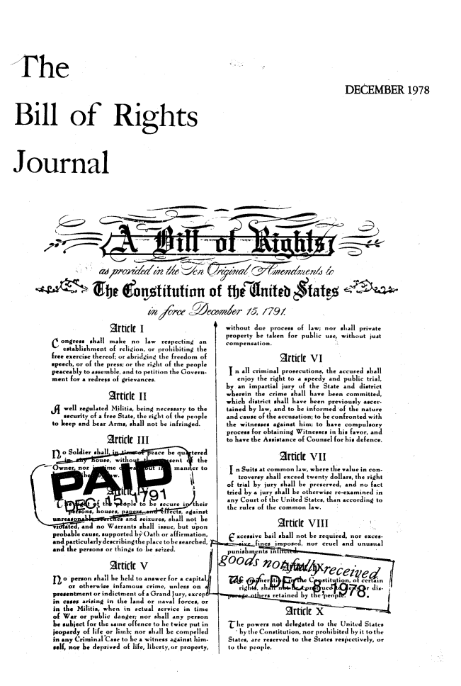 handle is hein.journals/blorij11 and id is 1 raw text is: TheDECEMBER 1978Bill of RightsJournalbe alonititution of tbt dnitab $tat! $Socew (2Aemder 15 /7912rttik Iongress shall make no law respecting anestablishment of religion, or prohibiting thefree exercise thereof; or abridging the freedom ofspeech, or of the press; or the right of the peoplepeaceably to assemble, and to petition the Govern-ment for a redress of grievances.attfldE IIwell regulated Militia, being necessary to thesecurity of a free State, the right of the peopleto keep and hear Arm., shall not be infringed.2rf(ie IIIfo Soldier .hall            eace he qu  teredOuse, witto          sent    theOwner nor     mme          urn      an er toP           h     petob eueitheirhouses, a       escriagainstunreaso           es an seizures, shall not hevi Rte , and no Warrants shall issue, but uponprobable cause, supported by Oath or affirmation,andparticularlydescribingtheplace tobesearched,and the persons or things to be seized.Rttidt Vno person shall be held to answer for a capital,or otherwise infamous crime, unless onpresentment or indictment of a Grand Jury, excepILin cases arising in the land or naval forces, orin the Militia, when in actual service in timeof War or public danger; nor shall any personhs subject for lhe same offence to be twice put injeopardy of life or limb; nor shnl be compelledin any Criminal Case to be a witness against him-self, nor be deprived of life, liberty,or property,without due process af law; nor shlall privateproperty be taken for public use, without justcompensation.ttidIe VIn all criminal prosecutions, the accused shallenjoy the right to a speedy and public trial,by an impartial jury of the State and districtwherein the crime shall have been committed,which district shall have been previously ascer-tained by law, and to be informed of the natureand cause of the accusation; to be confronted withthe witnesses against him; to have compulsoryprocess for obtaining Witnesses in his favor, andto have the Assistance of Counsel for hi. defence.2Ftillk VIIn Suits at common law, where the value in con-troversy shall exceed twenty dollars, the rightof trial by jury shall be prserved. and no facttried by a jury shall be otherwise re-examined inany Court of the United States, than according tothe rules of the common law.Rttic VIIIxcessive hail shall not be required, nor exce.ifi   mposed, nor cruel and unusualhe powers not delegated to the United Statesby the Constitution, nor prohibited by it to theStates, are reserved to the States respectively, orto the people.