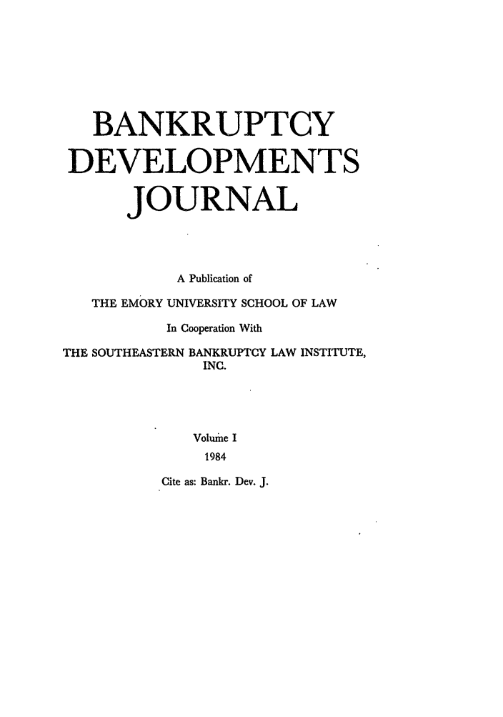 handle is hein.journals/bnkd1 and id is 1 raw text is: BANKRUPTCYDEVELOPMENTSJOURNALA Publication ofTHE EMORY UNIVERSITY SCHOOL OF LAWIn Cooperation WithTHE SOUTHEASTERN BANKRUPTCY LAW INSTITUTE,INC.Volume I1984Cite as: Bankr. Dev. J.