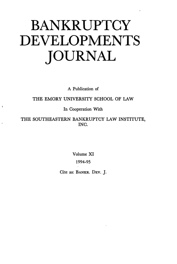 handle is hein.journals/bnkd11 and id is 1 raw text is: BANKRUPTCYDEVELOPMENTSJOURNALA Publication ofTHE EMORY UNIVERSITY SCHOOL OF LAWIn Cooperation WithTHE SOUTHEASTERN BANKRUPTCY LAW INSTITUTE,INC.Volume XI1994-95Cite as: BANKR. DEV. J.