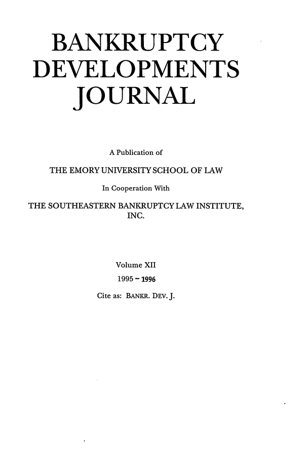 handle is hein.journals/bnkd12 and id is 1 raw text is: BANKRUPTCYDEVELOPMENTSJOURNALA Publication ofTHE EMORY UNIVERSITY SCHOOL OF LAWIn Cooperation WithTHE SOUTHEASTERN BANKRUPTCY LAW INSTITUTE,INC.Volume XII1995 - 1996Cite as: BANKR. DEv. J.