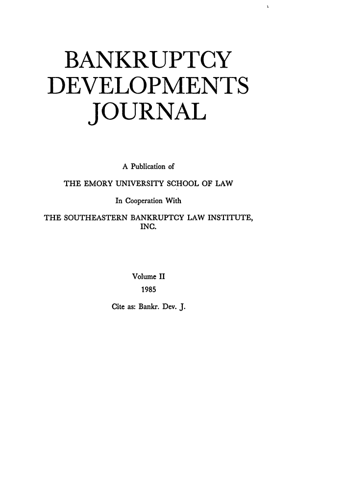 handle is hein.journals/bnkd2 and id is 1 raw text is: BANKRUPTCYDEVELOPMENTSJOURNALA Publication ofTHE EMORY UNIVERSITY SCHOOL OF LAWIn Cooperation WithTHE SOUTHEASTERN BANKRUPTCY LAW INSTITUTE,INC.Volume II1985Cite as: Bankr. Dev. J.