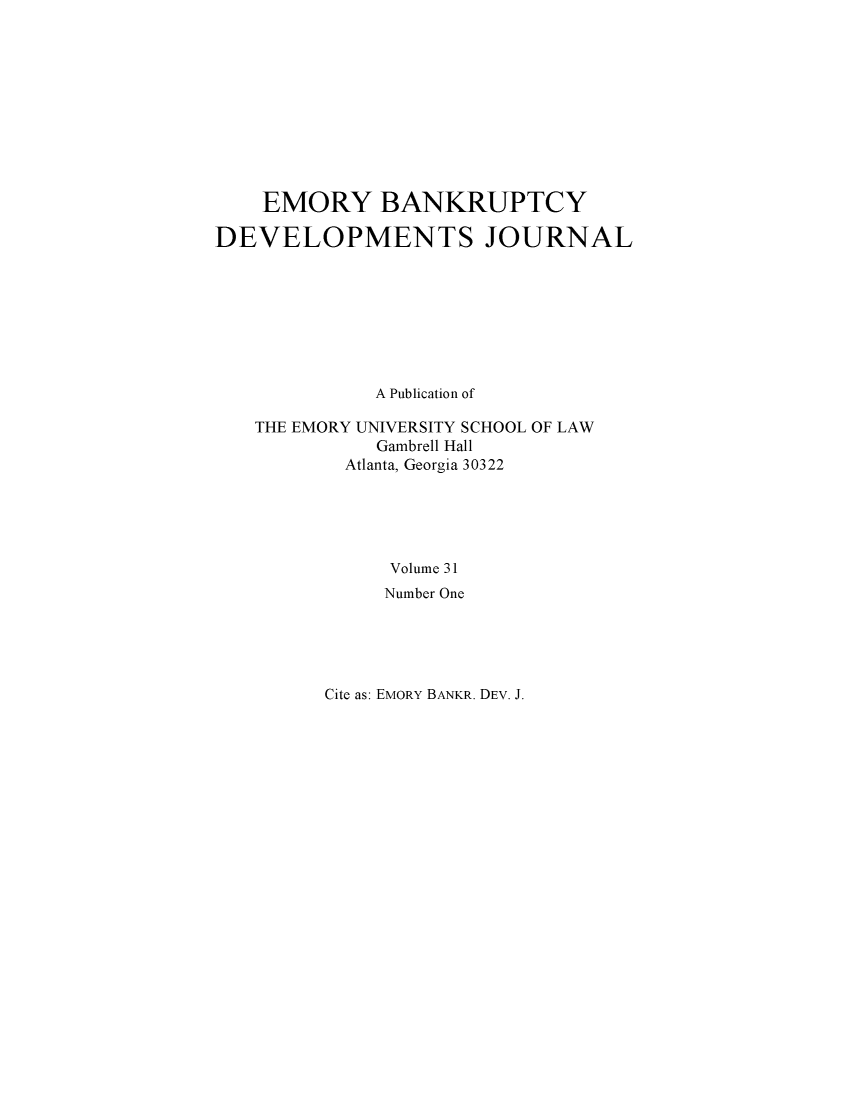 handle is hein.journals/bnkd31 and id is 1 raw text is:     EMORY BANKRUPTCYDEVELOPMENTS JOURNAL             A Publication of   THE EMORY UNIVERSITY SCHOOL OF LAW              Gambrell Hall           Atlanta, Georgia 30322               Volume 31               Number OneCite as: EMORY BANKR. DEV. J.