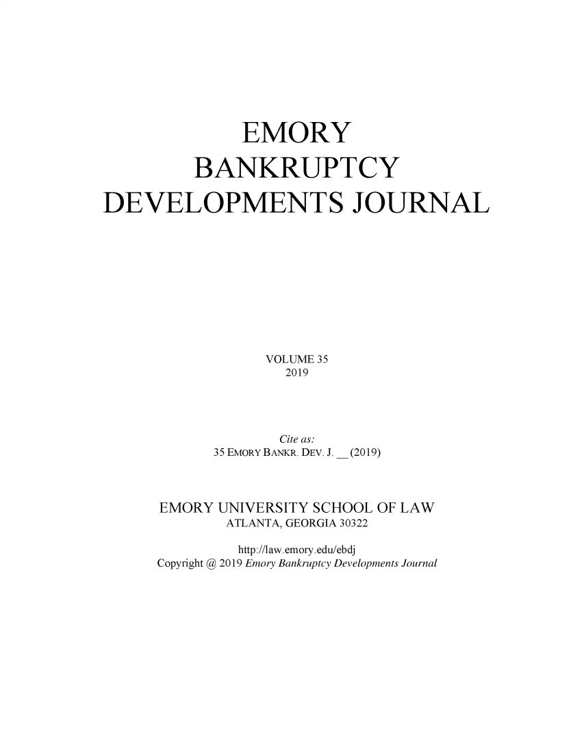 handle is hein.journals/bnkd35 and id is 1 raw text is:                EMORY          BANKRUPTCYDEVELOPMENTS JOURNAL                 VOLUME 35                   2019       Cite as.35 EMORY BANKR. DEV. J.(2019)EMORY UNIVERSITY SCHOOL OF LAW       ATLANTA, GEORGIA 30322         http://law.emory.edu/ebdjCopyright @ 2019 Emory Bankruptcy Developments Journal