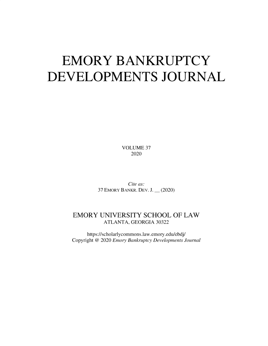 handle is hein.journals/bnkd37 and id is 1 raw text is: EMORY BANKRUPTCYDEVELOPMENTS JOURNALVOLUME 372020Cite as:37 EMORY BANKR. DEV. J.(2020)EMORY UNIVERSITY SCHOOL OF LAWATLANTA, GEORGIA 30322https://scholarlycommons.law.emory.edu/ebdj/Copyright @ 2020 Emory Bankruptcy Developments Journal