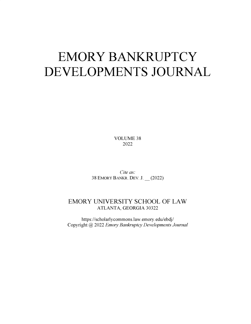 handle is hein.journals/bnkd38 and id is 1 raw text is: EMORY BANKRUPTCYDEVELOPMENTS JOURNALVOLUME 382022Cite as:38 EMORY BANKR. DEV. J.(2022)EMORY UNIVERSITY SCHOOL OF LAWATLANTA, GEORGIA 30322https://scholarlycommons.law.emory.edu/ebdj/Copyright @ 2022 Emory Bankruptcy Developments Journal