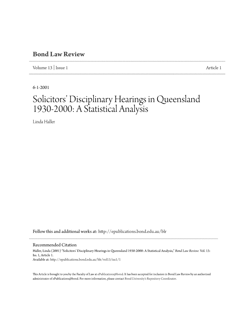 handle is hein.journals/bondlr13 and id is 1 raw text is: Bond Law ReviewVolume 13 Issue I6-1-2001Solicitors' Disciplinary Hearings in Queensland1930-2000: A Statistical AnalysisLinda HallerFollow this and additional works at: http: //epublications.bond.edu.au/b1rArticle 1Recommended CitationHaller, Linda (2001) Solicitors' Disciplinary Hearings in Queensland 1930-2000: A Statistical Analysis, Bond Law Review: Vol. 13:Iss. 1, Article 1.Available at: http://epublications.bond.edu.au/bir/voIl3/issl/1This Article is brought to you by the Faculty of Law at ePublications @bond. It has been accepted for inclusion in Bond Law Review by an authorizedadministrator of ePublications@bond. For more information, please contact Bond University's Repository Coordinator.