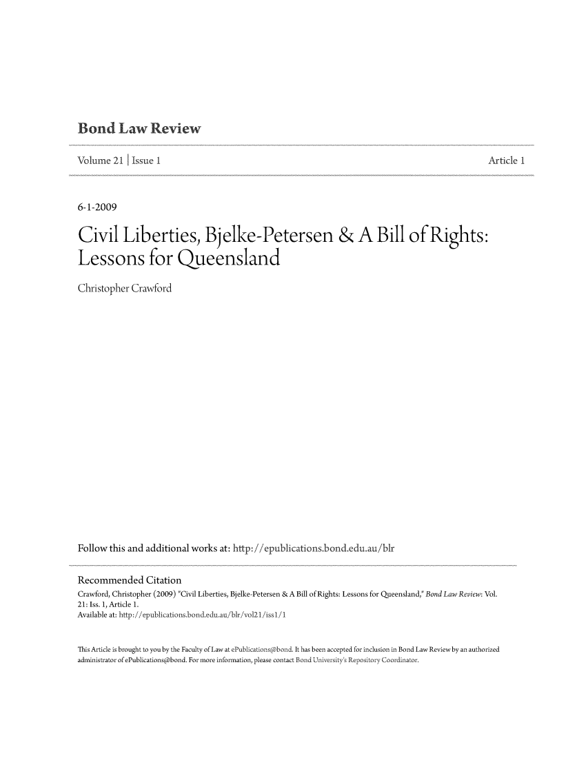 handle is hein.journals/bondlr21 and id is 1 raw text is: Bond Law ReviewVolume 21     Issue I                                                                                       Article 16-1-2009Civil Liberties, Bjelke-Petersen & A Bill of Rights:Lessons for QueenslandChristopher CrawfordFollow this and additional works at: http: //epublications.bond.edu.au/b1rRecommended CitationCrawford, Christopher (2009) Civil Liberties, Bjelke-Petersen & A Bill of Rights: Lessons for Queensland, Bond Law Review: Vol.21: Iss. 1, Article 1.Available at: http://epublications.bond.edu.au/bir/vol2l/issl/1This Article is brought to you by the Faculty of Law at ePublications bond. It has been accepted for inclusion in Bond Law Reviewby an authorizedadministrator of ePublications@bond. For more information, please contact Bond University's Repository Coordinator.