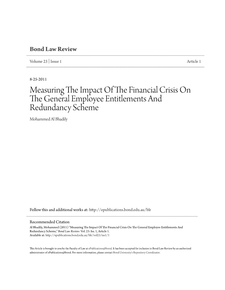 handle is hein.journals/bondlr23 and id is 1 raw text is: Bond Law ReviewVolume 23     Issue I                                                                                 Article 18-25-2011Measuring The Impact Of The Financial Crisis OnThe General Employee Entitlements AndRedundancy SchemeMohammed Al BhadilyFollow this and additional works at: http://epublications.bond.edu.au/blrRecommended CitationAl Bhadily, Mohammed (2011) Measuring The Impact Of he Financial Crisis On The General Employee Entitlements AndRedundancy Scheme, Bond Law Review: Vol. 23: Iss. 1, Article 1.Available at: http://epublications.bond.edu.au/blr/vol23/issl/1This Article is brought to you by the Faculty of Law at ePublications bond. It has been accepted for inclusion in Bond Law Reviewby an authorizedadministrator of ePublications@bond. For more information, please contact Bond University's Repository Coordinator.