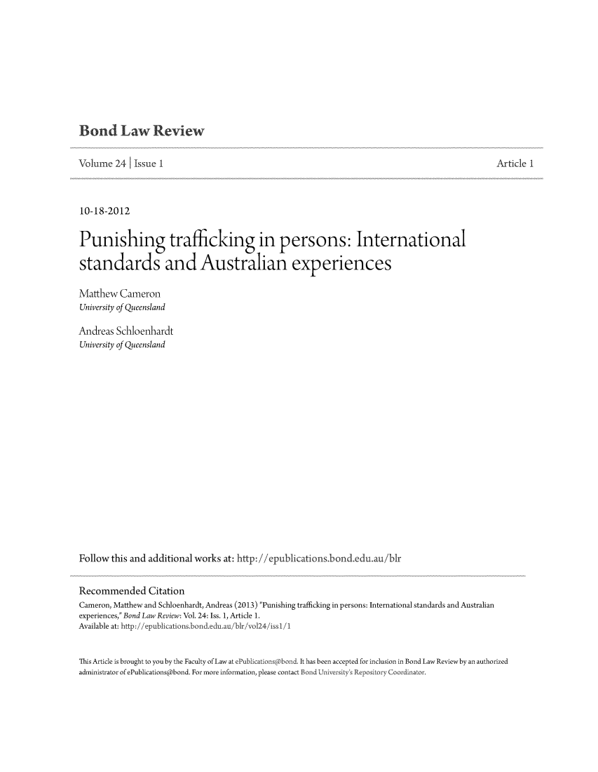 handle is hein.journals/bondlr24 and id is 1 raw text is: Bond Law ReviewVolume 24     Issue I                                                                                       Article 110-18-2012Punishing trafficking in persons: Internationalstandards and Australian experiencesMatthew CameronUniversity of QueenslandAndreas SchloenhardtUniversity of QueenslandFollow this and additional works at: http: //epublications.bond.edu.au/birRecommended CitationCameron, Matthew and Schloenhardt, Andreas (2013) Punishing trafficking in persons: International standards and Australianexperiences, Bond Law Review: Vol. 24: Iss. 1, Article 1.Available at: http://epublications.bond.edu.au/blr/vol24/issI/IThis Article is brought to you by the Faculty of Law at ePublications bond. It has been accepted for inclusion in Bond Law Review by an authorizedadministrator of ePublications@bond. For more information, please contact Bond University's Repository Coordinator.