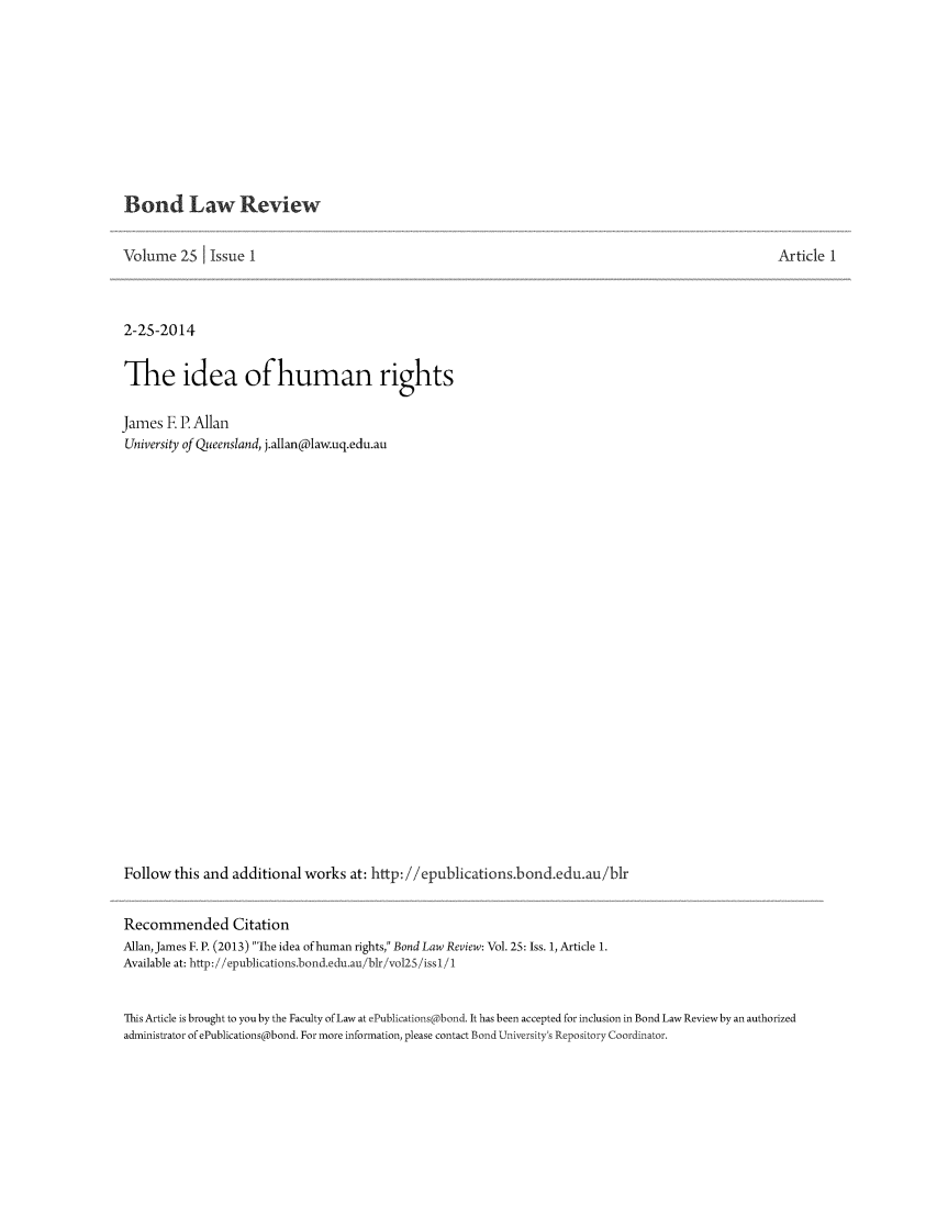 handle is hein.journals/bondlr25 and id is 1 raw text is: Bond Law ReviewVolume 25 I Issue 12-25-2014The idea of human rightsJames E P. AllanUniversity of Queensland, j.allan@law.uq.edu.auFollow this and additional works at: http: //epublications.bond.edu.au/blrRecommended CitationAllan, James F. P. (2013) The idea of human rights, Bond Law Review: Vol. 25: Iss. 1, Article 1.Available at: http://'epublications.bond.eduau/blr/vo125/iss 1/Article 1This Article is brought to you by the Faculty of Law at ePublications@bond. It has been accepted for inclusion in Bond Law Review by an authorizedadministrator of ePublications@bond. For more information, please contact Bond University's Repository Coordinator.