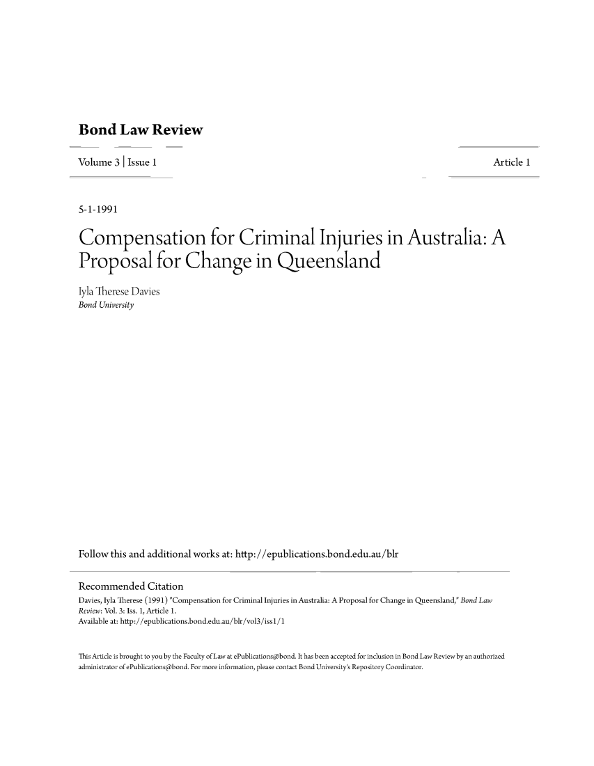 handle is hein.journals/bondlr3 and id is 1 raw text is: Bond Law ReviewVolume 3     Issue 1                                                                                       Article 15-1-1991Compensation for Criminal Injuries in Australia: AProposal for Change in Queenslandlyla Therese DaviesBond UniversityFollow this and additional works at: http://epublications.bond.edu.au/blrRecommended CitationDavies, lyla Therese (1991) Compensation for Criminal Injuries in Australia: A Proposal for Change in Queensland, Bond LawReview: Vol. 3: Iss. 1, Article 1.Available at: http://epublications.bond.edu.au/blr/vol3/issl/1This Article is brought to you by the Faculty of Law at ePublications@bond. It has been accepted for inclusion in Bond Law Review by an authorizedadministrator of ePublications@bond. For more information, please contact Bond University's Repository Coordinator.