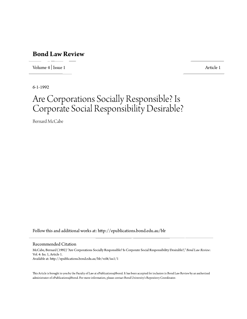 handle is hein.journals/bondlr4 and id is 1 raw text is: Bond Law ReviewVolume 4 Issue 16-1-1992Are Corporations Socially Responsible? IsCorporate Social Responsibility Desirable?Bernard McCabeFollow this and additional works at: http://epublications.bond.edu.au/blrArticle 1Recommended CitationMcCabe, Bernard (1992) Are Corporations Socially Responsible? Is Corporate Social Responsibility Desirable?, Bond Law Review:Vol.4: Iss. 1, Article 1.Available at: http://epublications.bond.edu.au/blr/vol4/issl/1This Article is brought to you by the Faculty of Law at ePublications@bond. It has been accepted for inclusion in Bond Law Review by an authorizedadministrator of ePublications@bond. For more information, please contact Bond University's Repository Coordinator.