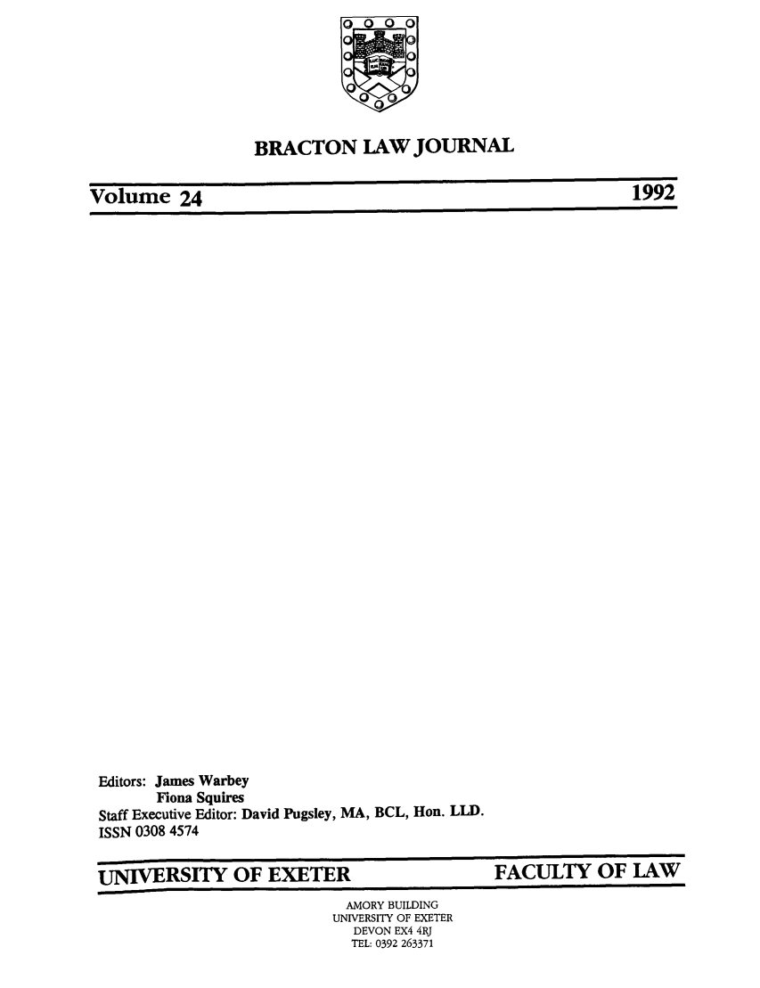 handle is hein.journals/braclj24 and id is 1 raw text is: BRACTON LAW JOURNAL

Volume 24

Editors: James Warbey
Fiona Squires
Staff Executive Editor: David Pugsley, MA, BCL, Hon. LLD.
ISSN 0308 4574

UNIVERSITY OF EXETER

FACULTY OF LAW

AMORY BUILDING
UNIVERSITY OF EXETER
DEVON EX4 4RJ
TEL: 0392 263371

Volume 24

199Z2


