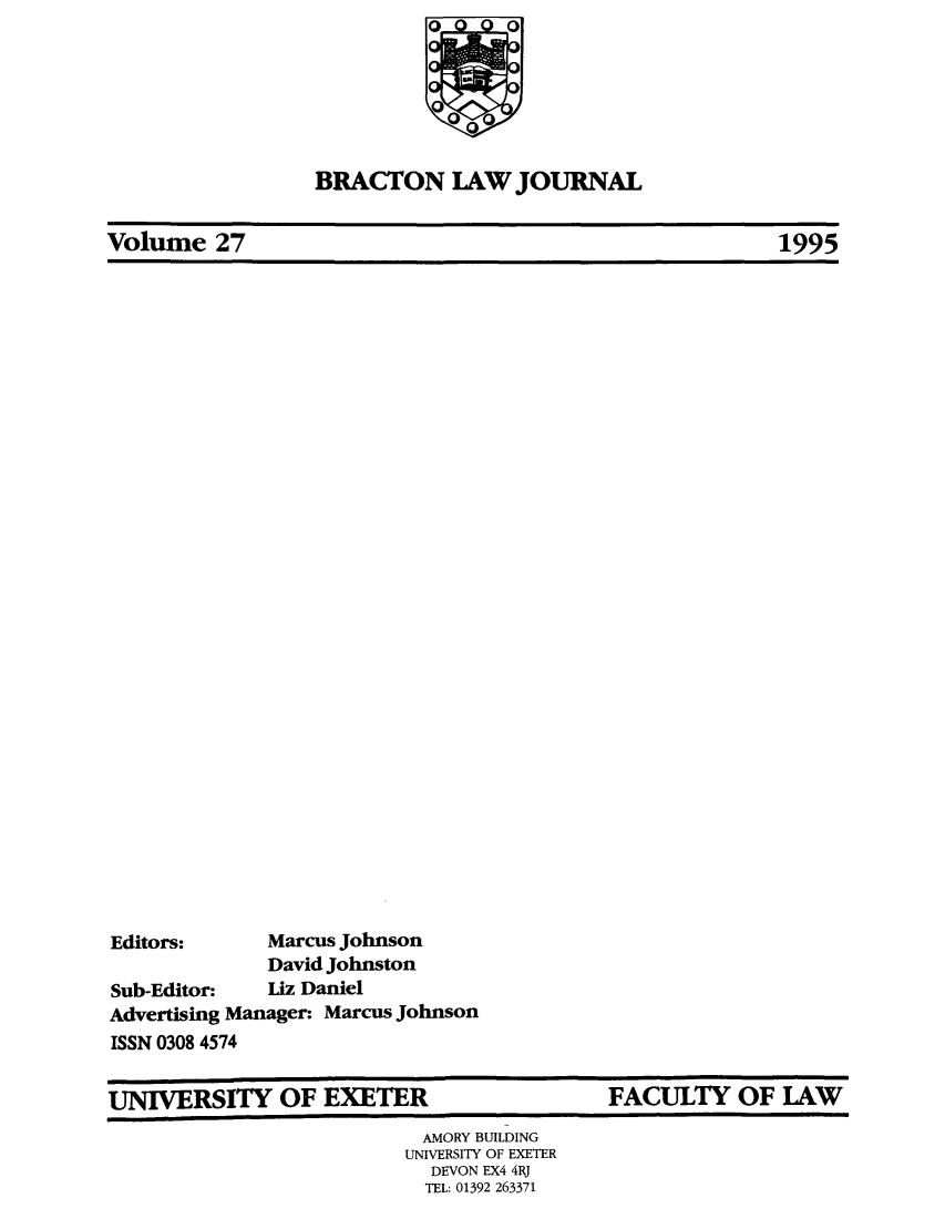 handle is hein.journals/braclj27 and id is 1 raw text is: BRACTON LAW JOURNAL

Volume 27

Editors:       Marcus Johnson
David Johnston
Sub-Editor:    Liz Daniel
Advertising Manager: Marcus Johnson
ISSN 0308 4574

UNIVERSITY OF EXETER

FACULTY OF LAW

AMORY BUILDING
UNIVERSITY OF EXETER
DEVON EX4 4RJ
TEL: 01392 263371

1995


