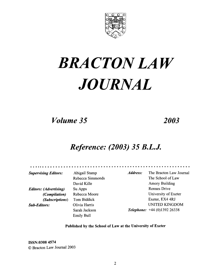 handle is hein.journals/braclj35 and id is 1 raw text is: 00 0
BRA CTON LAW
JOURNAL
Volume 35            2003
Reference: (2003) 35 B.L.J.

Supervising Editors:
Editors: (Advertising)
(Compilation)
(Subscriptions)
Sub-Editors:

Abigail Stamp
Rebecca Simmonds
David Kille
Su Apps
Rebecca Moore
Tom Biddick
Olivia Harris
Sarah Jackson
Emily Bull

Address:   The Bracton Law Journal
The School of Law
Amory Building
Rennes Drive
University of Exeter
Exeter, EX4 4RJ
UNITED KINGDOM
Telephone: +44 (0)1392 26338

Published by the School of Law at the University of Exeter
ISSN:0308 4574
© Bracton Law Journal 2003

...............................

. . . . . . . . . . . . . . . . . . . . . . . . . . . . .


