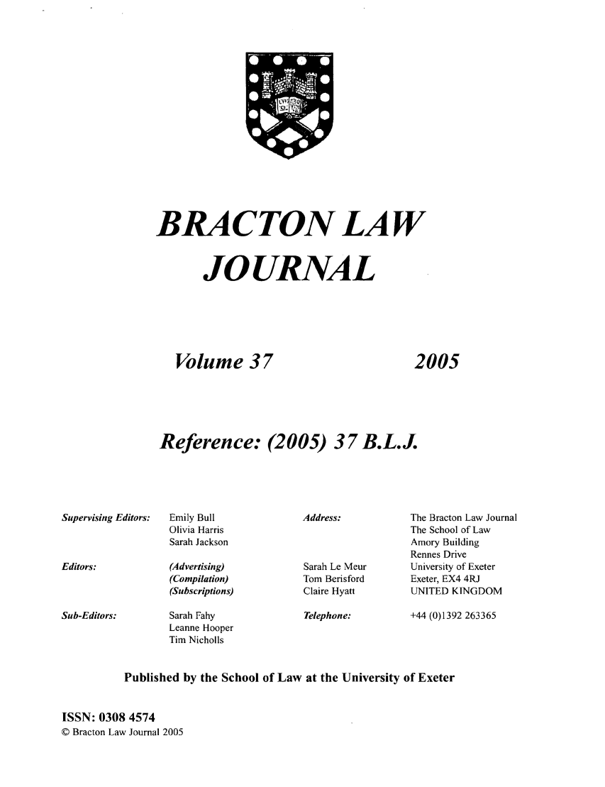 handle is hein.journals/braclj37 and id is 1 raw text is: BRA CTON LAW
JO URNAL
Volume 37         2005
Reference: (2005) 37 B.L.J.

Supervising Editors:

Editors:

Sub-Editors:

Emily Bull
Olivia Harris
Sarah Jackson
(Advertising)
(Compilation)
(Subscriptions)
Sarah Fahy
Leanne Hooper
Tim Nicholls

Address:
Sarah Le Meur
Tom Berisford
Claire Hyatt

Telephone:

The Bracton Law Journal
The School of Law
Amory Building
Rennes Drive
University of Exeter
Exeter, EX4 4RJ
UNITED KINGDOM

+44 (0)1392 263365

Published by the School of Law at the University of Exeter
ISSN: 0308 4574
© Bracton Law Journal 2005


