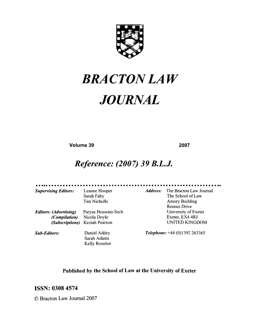 handle is hein.journals/braclj39 and id is 1 raw text is: BRA CTON LAW
JOURNAL

Volume 39

2007

Reference: (2007) 39 B.L.J.
..... 0oo00o oqoooooooooll ...........................................
Supervising Editors:  Leanne Hooper           Address: The Bracton Law Journal
Sarah Fahy                         The School of Law
Tim Nicholls                       Amory Building
Rennes Drive
Editors: (Advertising)  Parysa Hosseini-Sech           University of Exeter
(Compilation)  Nicola Doyle                     Exeter, EX4 4RJ
(Subscriptions) Keziah Pearson                  UNITED KINGDOM

Sub-Editors:

Daniel Addey
Sarah Adams
Kelly Rossitor

Telephone: +44 (0)1392 263365

Published by the School of Law at the University of Exeter
ISSN: 0308 4574

© Bracton Law Journal 2007


