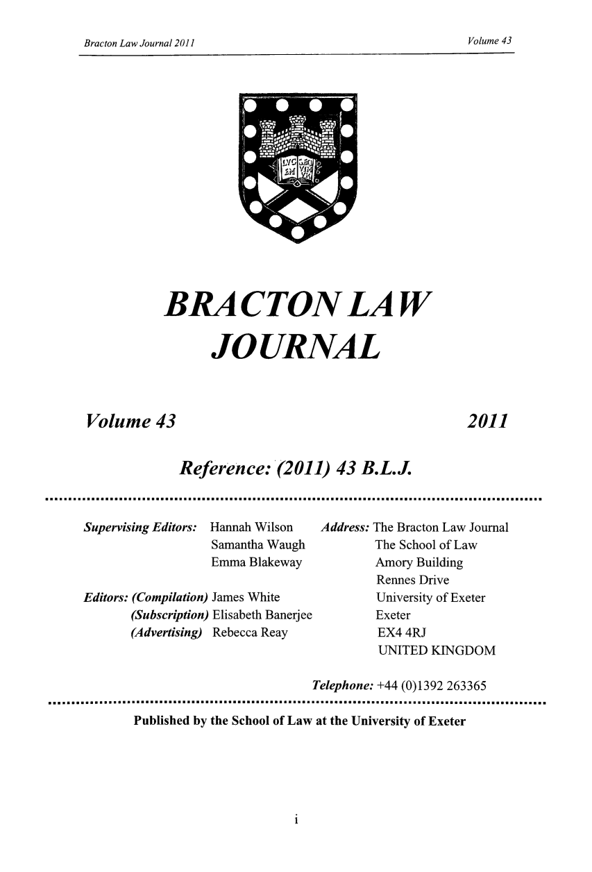 handle is hein.journals/braclj43 and id is 1 raw text is: Bracton Law Journal 2011                                                         Volume 43

BRACTON LAW
JOURNAL
Volume 43                                                  2011
Reference: (2011) 43 B.L.J.
Supervising Editors: Hannah Wilson   Address: The Bracton Law Journal
Samantha Waugh           The School of Law
Emma Blakeway            Amory Building
Rennes Drive
Editors: (Compilation) James White           University of Exeter
(Subscription) Elisabeth Banerjee     Exeter
(Advertising) Rebecca Reay            EX4 4RJ
UNITED KINGDOM
Telephone: +44 (0)1392 263365
Published by the School of Law at the University of Exeter

i

Volume 43

Bracton Law Journal 2011

A*


