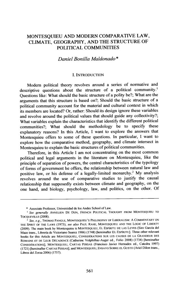 handle is hein.journals/branlaj57 and id is 579 raw text is:     MONTESQUIEU AND MODERN COMPARATIVE LAW,    CLIMATE, GEOGRAPHY, AND THE STRUCTURE OF                    POLITICAL COMMUNITIES                    Daniel   Bonilla  Maldonado*                            I. INTRODUCTION    Modem political   theory revolves  around a  series of normative  anddescriptive questions  about  the  structure of a  political community!Questions like: What should the basic structure of a polity be?; What are thearguments  that this structure is based on?; Should the basic structure of apolitical community account  for the material and cultural context in whichits members are located? Or, rather: Should its design ignore these variablesand revolve around  the political values that should guide any collectivity?;What  variables explain the characteristics that identify the different politicalcommunities?;   What   should   the  methodology   be   to  specify  theseexplanatory  reasons? In this Article, I want to explore the answers  thatMontesquieu   offers to some  of these questions. In particular, I want toexplore how  the comparative  method,  geography, and  climate intersect inMontesquieu  to explain the basic structures of political communities.    Therefore, in this Article I am not concentrating on the most commonpolitical and legal arguments  in the literature on Montesquieu,  like theprinciple of separation of powers, the central characteristics of the typologyof forms of government  he offers, the relationship between natural law andpositive law, or his defense of a legally-limited monarchy.2  My  analysisrevolves  around  the use  of  comparative  studies to justify the  causalrelationship that supposedly exists between climate and geography,  on theone  hand, and  biology, psychology,  law, and  politics, on the other. Of    * Associate Professor, Universidad de los Andes School of Law.    See generally ANNELIEN DE DUN, FRENCH POLITICAL THOUGHT FROM MONTESQUIEU TOTOCQUEVILLE (2008).    2 See, e.g., THOMAS PANGLE, MONTESQUIEU'S PHILOSOPHY OF LIBERALISM: A COMMENTARY ONTHE SPIRIT OF THE LAWS (1973); see also PAUL RAHE, MONTESQUIEU AND THE LOGIC OF LIBERTY(2009). The main book by Montesquieu is MONTESQUIEU, EL ESPiRITU DE LAS LEYES (Siro Garcia delMazo trans., Libreria de Victoriano Suarez 1906) (1748) [hereinafter EL ESPIRITU]. Three other relevantbooks for this Article are MONTESQUIEU, CONSID RATIONS SUR LES CAUSES DE LA GRANDEUR DESROMAINS ET DE LEUR DECADENCE (Catherine Volphilhac-Auger ed., Folio 2008) (1734) [hereinafterCONSIDtRATIONS]; MONTESQUIEU, CARTAS PERSAS (Francisco Javier Hernadex ed., Catedra 1997)(1721) [hereinafter CARTAS PERSAS]; and MONTESQUIEU, ENSAYO SOBRE EL GUSTO (Ariel Dilon trans.,Libros del Zorza 2006) (1757).561
