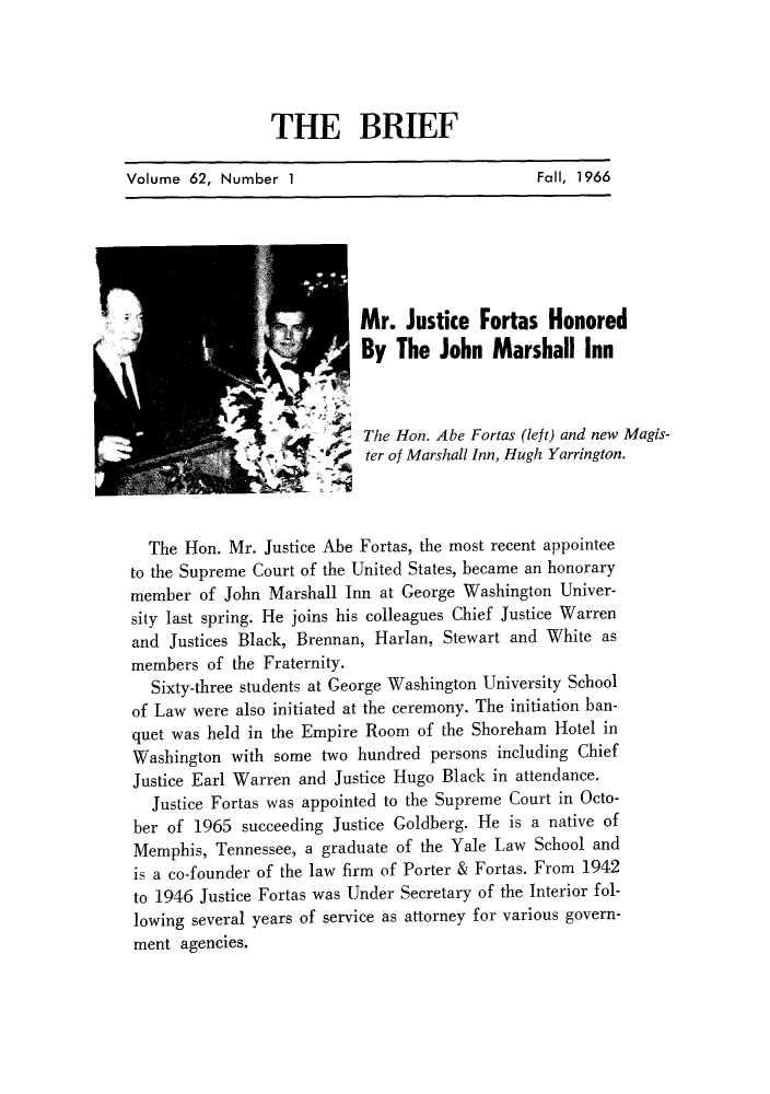 handle is hein.journals/briephid62 and id is 3 raw text is: THE BRIEF
Volume 62, Number 1                           Fall, 1966
Mr. Justice Fortas Honored
By The John Marshall Inn
The Hon. Abe Fortas (left) and new Magis-
ter of Marshall Inn, Hugh Yarrington.
The Hon. Mr. Justice Abe Fortas, the most recent appointee
to the Supreme Court of the United States, became an honorary
member of John Marshall Inn at George Washington Univer-
sity last spring. He joins his colleagues Chief Justice Warren
and Justices Black, Brennan, Harlan, Stewart and White as
members of the Fraternity.
Sixty-three students at George Washington University School
of Law were also initiated at the ceremony. The initiation ban-
quet was held in the Empire Room of the Shoreham Hotel in
Washington with some two hundred persons including Chief
Justice Earl Warren and Justice Hugo Black in attendance.
Justice Fortas was appointed to the Supreme Court in Octo-
ber of 1965 succeeding Justice Goldberg. He is a native of
Memphis, Tennessee, a graduate of the Yale Law School and
is a co-founder of the law firm of Porter & Fortas. From 1942
to 1946 Justice Fortas was Under Secretary of the Interior fol-
lowing several years of service as attorney for various govern-
ment agencies.


