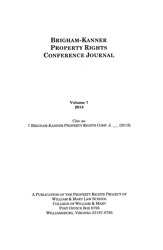 handle is hein.journals/brikanproco7 and id is 1 raw text is: 







         BRIGHAM-KANNER

         PROPERTY RIGHTS

      CONFERENCE JOURNAL










                Volume 7
                  2018


                  Cite as:
7 BRIGHAM-KANNER PROPERTY RIGHTS CONF. J. - (2018)















A  PUBLICATION OF THE PROPERTY RIGHTS PROJECT OF
         WILLIAM & MARY LAW SCHOOL
         COLLEGE OF WILLIAM & MARY
            POST OFFICE Box 8795
       WILLIAMSBURG, VIRGINIA 23187-8795



