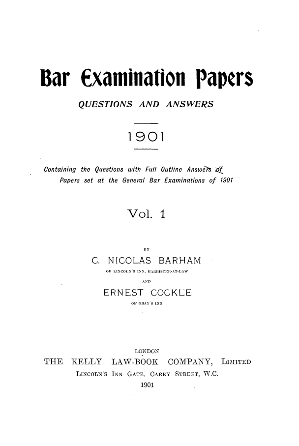 handle is hein.journals/brinatpap1 and id is 1 raw text is: Bar £xamination PapersQUESTIONS AND ANSWERS1901Containing the Questions with Full Outline Answe?'s :ofPapers set at the General Bar Examinations of 1901Vol. 1ByC. NICOLAS        BARHAM01 LINCOLN'S INN, BAIRISTER-AT-LAWANDERNEST COCKLEOF GRAY S INNLONDONTHE    KELLY     LAW-BOOK       COMPANY, LIMITEDLINCOLN'S INN GATE, CAREY STREET, W.C.1901