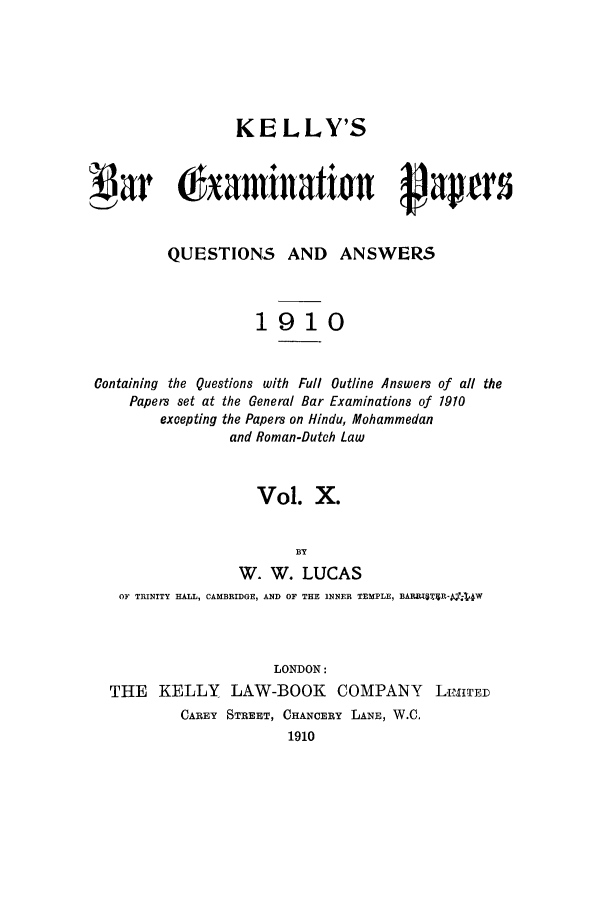 handle is hein.journals/brinatpap10 and id is 1 raw text is: KELLY'SL            (a amiatirn                      aetQUESTIONS AND ANSWERS1910Containing the Questions with Full Outline Answers of all thePapers set at the General Bar Examinations of 1910excepting the Papers on Hindu, Mohammedanand Roman-Dutch LawVol. X.BYW. W. LUCASOF TRINITY HALL, CAMBRIDGE, AND OF THE INNER TEMPLE, BAR6T3$R-a4WLONDON:THE KELLY LAW-BOOK COMPANY LImITEDCAREY STREET, CHANCERY LANE, W.C.1910