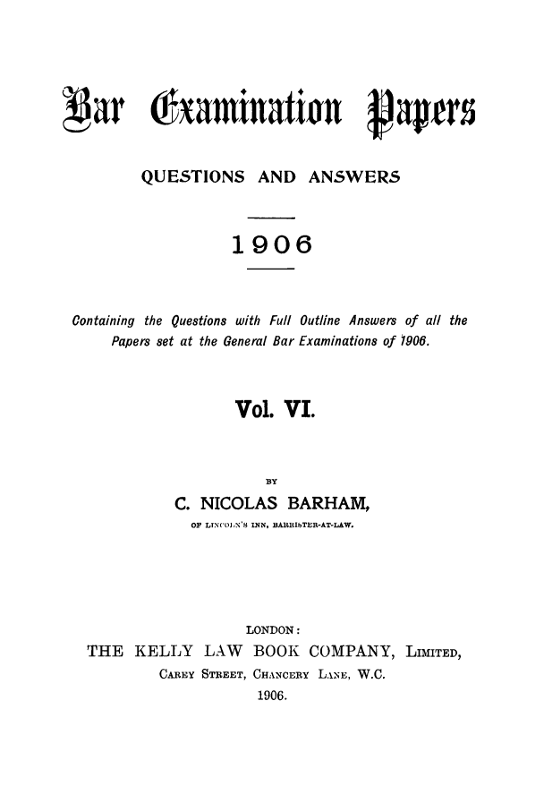 handle is hein.journals/brinatpap6 and id is 1 raw text is: par 0amiatirn papersQUESTIONS AND ANSWERS1906Containing the Questions with Full Outline Answers of all thePapers set at the General Bar Examinations of 1906.Vol. VI.BYC. NICOLAS BARHAM,OF LTNCOLN'.S INN, BAR L TER-AT-LAW.LONDON:THE KELLY LAW BOOK COMPANY, LIMITED,CAREY STREET, CHANCERY L.NE, W.C.1906.