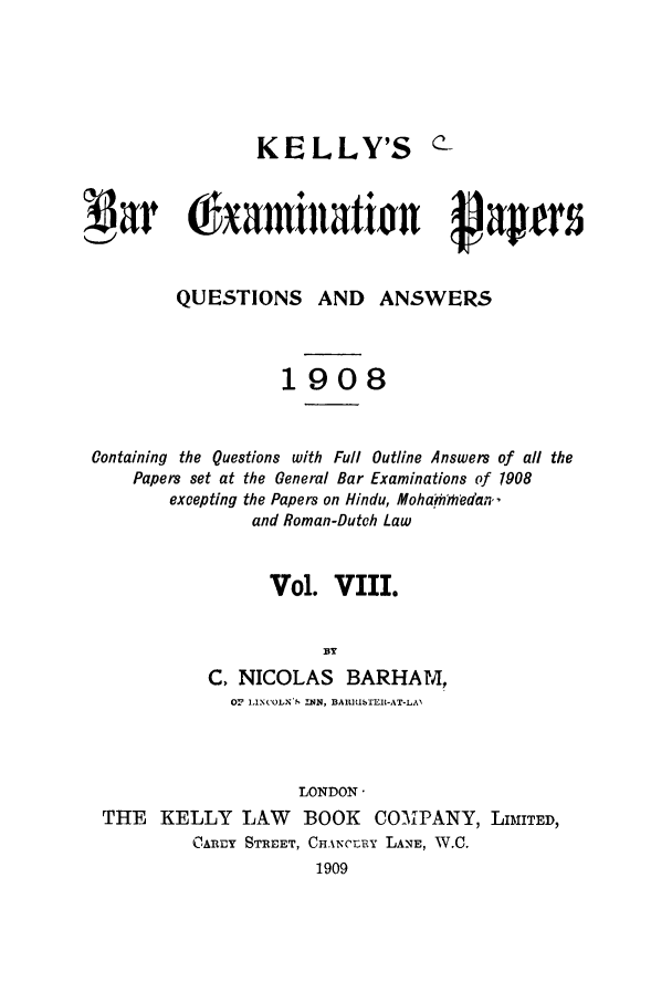 handle is hein.journals/brinatpap8 and id is 1 raw text is: KELLY'S c-!Oar 0txamitWtion Aapt5QUESTIONS AND ANSWERS1908Containing the Questions with Full Outline Answers of all thePapers set at the General Bar Examinations of 1908excepting the Papers on Hindu, Moha 'mledan,and Roman-Dutch LawVol. VIII.BYC, NICOLAS BARHAM,Or 1,INCOLNS  IN,  BA1 U IER-AT-LAILONDON-THE KELLY LAW BOOK COMPANY, LIMITED,CARDY STREET, CFANCrERY LANE, W.C.1909