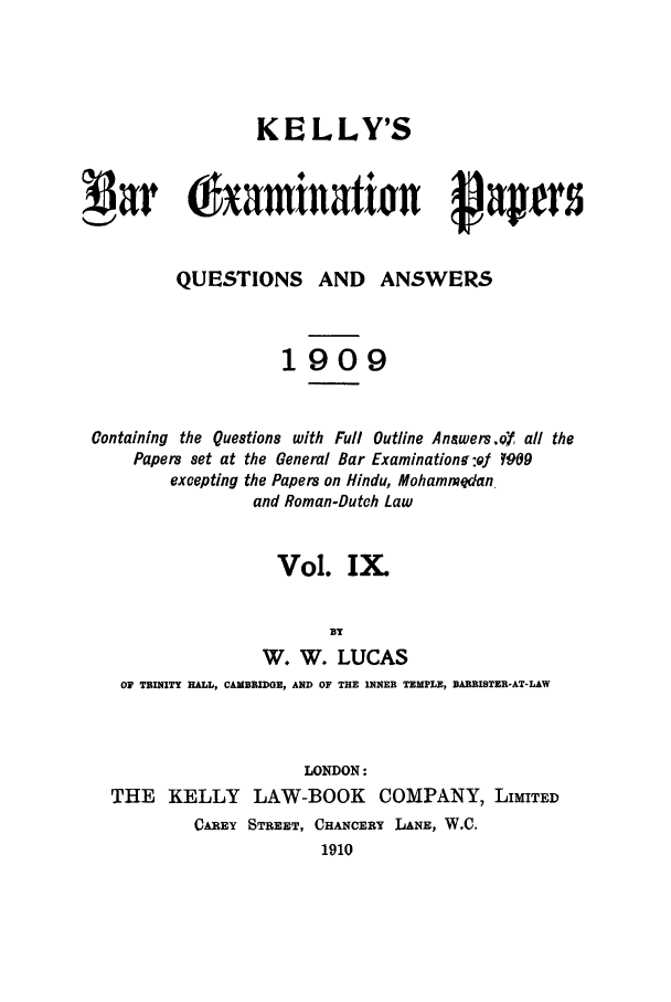 handle is hein.journals/brinatpap9 and id is 1 raw text is: KELLY'SQUESTIONS AND ANSWERS1909Containing the Questions with Full Outline Answers,QfY all thePapers set at the General Bar Examination-ofJ Y909excepting the Papers on Hindu, Mohammedanand Roman-Dutoh LawVol. IXBYW. W. LUCASOF TRINITY HALL, CAMBRIDGE, AND OF THE INNER TEMPLE, BAR1RISTER-AT-LAWLONDON:THE KELLY LAW-BOOK COMPANY, LIMITEDCAREY STREET, CHANCERY LANE, W.C.1910