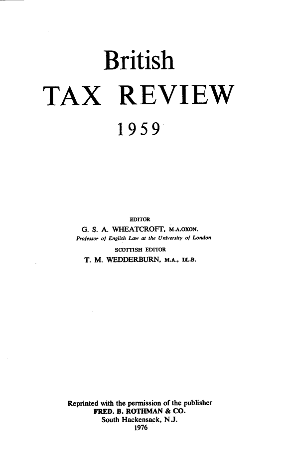 handle is hein.journals/britaxrv1959 and id is 1 raw text is: BritishTAXREVIEW           1959             EDITOR   G. S. A. WHEATCROFT, M.A.OXON.   Professor of English Law at the University of London          SCOTTISH EDITOR    T. M. WEDDERBURN, M.A., IIL.B.Reprinted with the permission of the publisher      FRED. B. ROTHMAN & CO.      South Hackensack, N.J.               1976