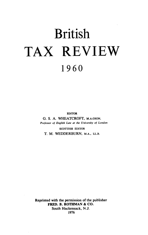 handle is hein.journals/britaxrv1960 and id is 1 raw text is: BritishTAXREVIEW           1960              EDITOR   G. S. A. WHEATCROFT, M.A.OXON.   Professor of English Law at the University of London           SCOTTISH EDITOR    T. M. WEDDERBURN, M.A., LL.B.Reprinted with the pernission of the publisher      FRED. B. ROTHMAN & CO.      South Hackensack, N.J.              1976