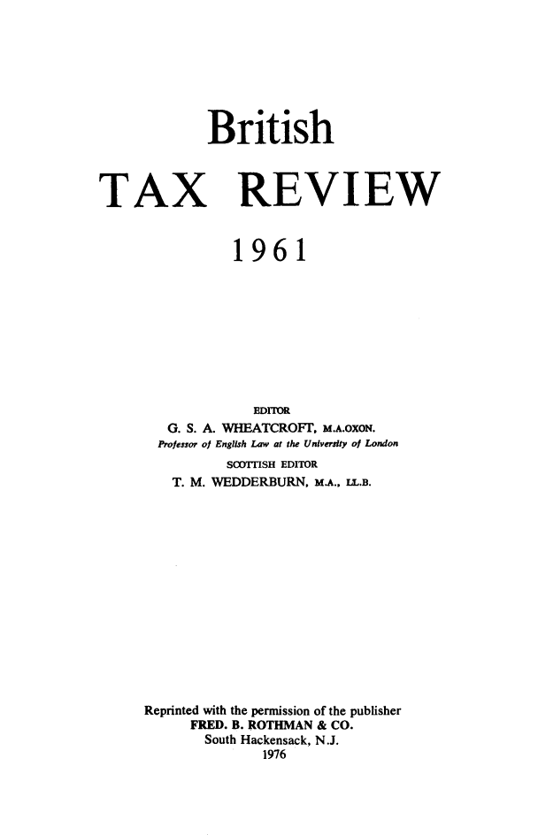 handle is hein.journals/britaxrv1961 and id is 1 raw text is: BritishTAXREVIEW           1961             EDIOR   G. S. A. WHEATCROFT. M.A.OXON.   Professor of English Law at the University of London          SOITISH EDITOR   T. M. WEDDERBURN, M.A., IL.B.Reprinted with the permission of the publisher      FRED. B. ROTHMAN & CO.      South Hackensack, N.J.              1976