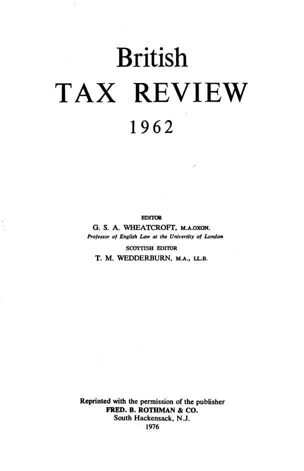 handle is hein.journals/britaxrv1962 and id is 1 raw text is: BritishTAXREVIEW           1962             EDITOR   G. S. A. WHEATCROFT. M.A.OXON.   Professor of English Law at the University of London          S(XYITISH EDITOR   T. M. WEDDERBURN, M.A., LL.B.Reprinted with the permission of the publisher      FRED. B. ROTHMAN & CO.      South Hackensack, N.J.              1976