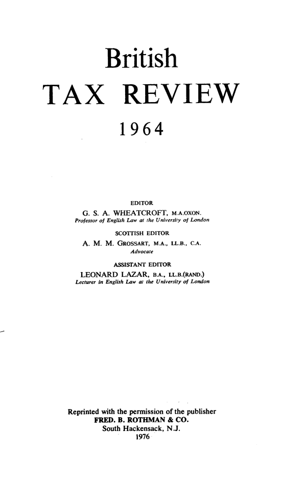 handle is hein.journals/britaxrv1964 and id is 1 raw text is: BritishTAXREVIEW            1964               EDITOR   G. S. A. WHEATCROFT, M.A.OXON.   Professor of English Law at the University of London           SCOITISH EDITOR   A. M. M. GROSSART, M.A., LL.B., C.A.               Advocate           ASSISTANT EDITOR   LEONARD   LAZAR, B.A., LL.B.(RAND.)   Lecturer in English Law at the University of LondonReprinted with the permission of the publisher      FRED. B. ROTHMAN & CO.        South Hackensack, N.J.                1976