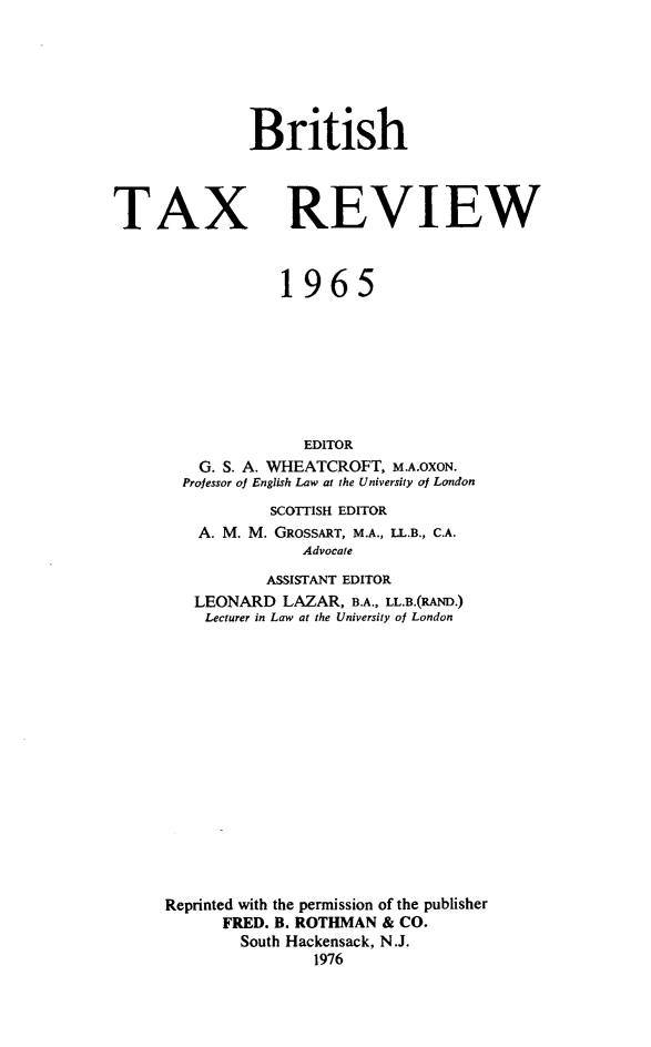 handle is hein.journals/britaxrv1965 and id is 1 raw text is: BritishTAXREVIEW            1965               EDITOR    G. S. A. WHEATCROFT, M.A.OXON.  Professor of English Law at the University of London           SCOTTISH EDITOR    A. M. M. GROSSART, M.A., LL.B., C.A.               Advocate           ASSISTANT EDITOR   LEONARD   LAZAR, B.A., LL.B.(RAND.)   Lecturer in Law at the University of LondonReprinted with the permission of the publisher      FRED. B. ROTHMAN & CO.        South Hackensack, N.J.                1976