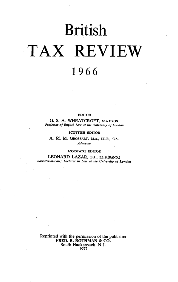 handle is hein.journals/britaxrv1966 and id is 1 raw text is: BritishTAXREVIEW              1966                 EDITOR     G. S. A. WHEATCROFT, M.A.OXON.   Professor of English Law at the University of London             SCOTTISH EDITOR     A. M. M. GROSSART, M.A., LL.B., C.A.                Advocate            ASSISTANT EDITOR    LEONARD   LAZAR,  B.A., LL.B.(RAND.)Barrister-at-Law; Lecturer in Law at the University of LondonReprinted with the permission of the publisher        FRED. B. ROTHMAN & CO.          South Hackensack, N.J.                 1977