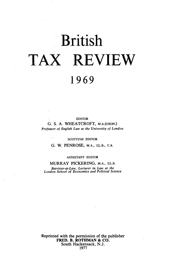 handle is hein.journals/britaxrv1969 and id is 1 raw text is: BritishTAXREVIEW             1969               EDITOR   G. S. A. WHEATCROFT, M.A.(OXON.)Professor of English Law at the University of London           SCOTTISH EDITOR    G. W. PENROSE, M.A., LL.B., C.A.           ASSISTANT EDITOR    MURRAY   PICKERING, M.A., LL.B.    Barrister-at-Law, Lecturer in Law at the London School of Economics and Political ScienceReprinted with the permission of the publisher      FRED. B. ROTHMAN  & CO.        South Hackensack, N.J.                1977