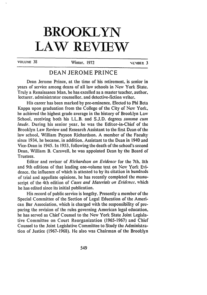 handle is hein.journals/brklr38 and id is 571 raw text is: BROOKLYN
LAW REVIEW

VOLUME 38               Winter. 1972               NUMIBER 3
DEAN JEROME PRINCE
Dean Jerome Prince, at the time of his retirement, is senior in
years of service among deans of all law schools in New York State.
Truly a Renaissance Man, he has excelled as a master teacher, author,
lecturer, administrator counsellor, and detective-fiction writer.
His career has been marked by pre-eminence. Elected to Phi Beta
Kappa upon graduation from the College of the City of New York,
he achieved the highest grade average in the history of Brooklyn Law
School, receiving both his LL.B. and S.J.D. degrees sunina curen
laude. During his senior year, he was the Editor-in-Chief of the
Brooklyn Law Review and Research Assistant to the first Dean of the
law school, William Payson Richardson. A member of the Faculty
since 1934, he became, in addition, Assistant to the Dean in 1940 and
Vice-Dean in 1945. In 1953, following the death of the school's second
Dean, William B. Carswell, he was appointed Dean by the Board of
Trustees.
Editor and revisor of Richardson on Evidence for the 7th, 8th
and 9th editions of that leading one-volume text on New York Evi-
dence, the influence of which is attested to by its citation in hundreds
of trial and appellate opinions, he has recently completed the manu-
script of the 4th edition of Cases and Materials on Evidence. which
he has edited since its initial publication.
His record of public service is lengthy. Presently a member of the
Special Committee of the Section of Legal Education of the Ameri-
can Bar Association, which is charged with the responsibility of pre-
paring the revision of the rules governing American legal education,
he has served as Chief Counsel to the New York State Joint Legisla-
tive Committee on Court Reorganization (1965-1967) and Chief
Counsel to the Joint Legislative Committee to Study the Administra-
tion of Justice (1967-1968). He also was Chairman of the Brooklyn


